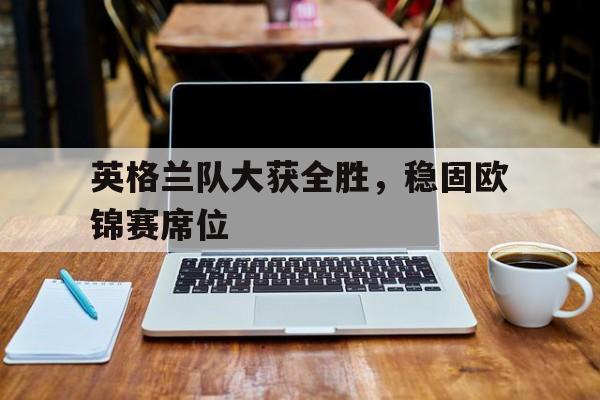 关于英格兰队大获全胜，稳固欧锦赛席位的信息